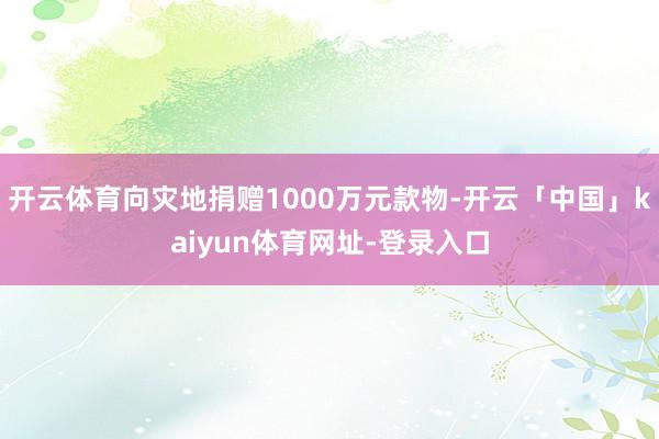 开云体育向灾地捐赠1000万元款物-开云「中国」kaiyun体育网址-登录入口