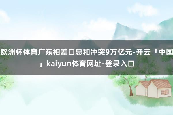 欧洲杯体育广东相差口总和冲突9万亿元-开云「中国」kaiyun体育网址-登录入口