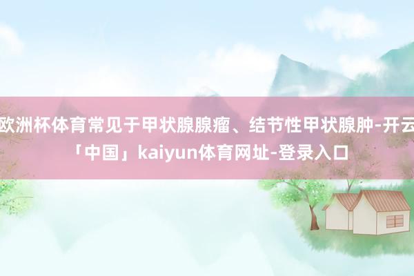 欧洲杯体育常见于甲状腺腺瘤、结节性甲状腺肿-开云「中国」kaiyun体育网址-登录入口