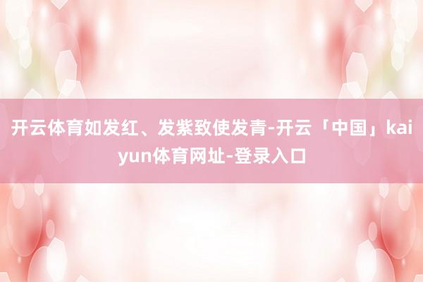 开云体育如发红、发紫致使发青-开云「中国」kaiyun体育网址-登录入口
