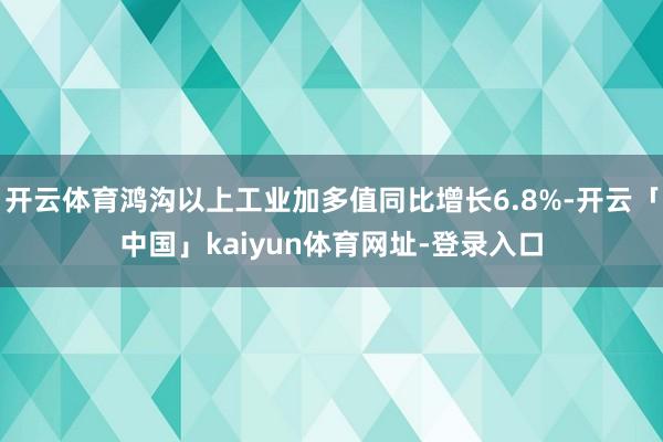 开云体育鸿沟以上工业加多值同比增长6.8%-开云「中国」kaiyun体育网址-登录入口