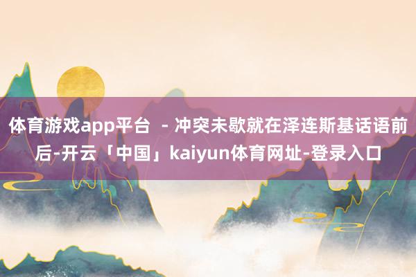体育游戏app平台  - 冲突未歇就在泽连斯基话语前后-开云「中国」kaiyun体育网址-登录入口