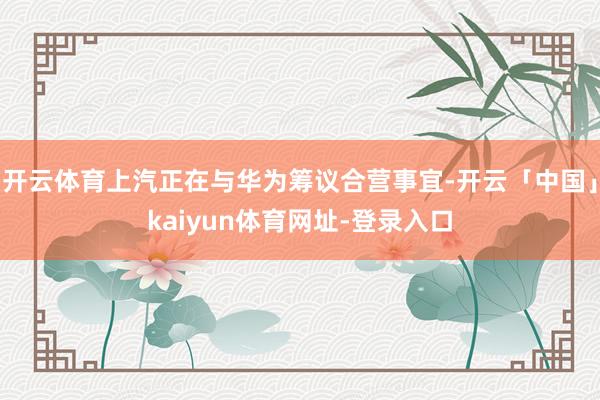 开云体育上汽正在与华为筹议合营事宜-开云「中国」kaiyun体育网址-登录入口
