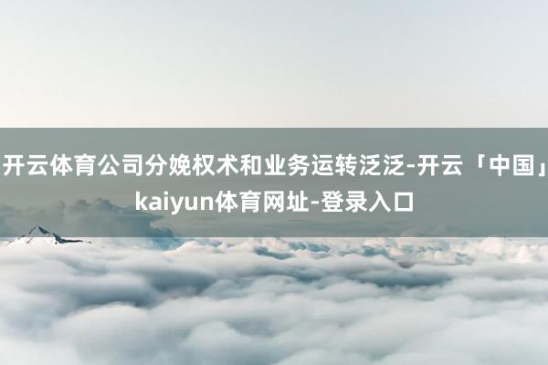 开云体育公司分娩权术和业务运转泛泛-开云「中国」kaiyun体育网址-登录入口