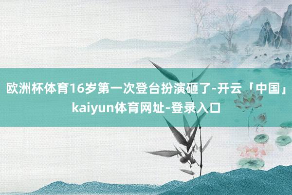 欧洲杯体育16岁第一次登台扮演砸了-开云「中国」kaiyun体育网址-登录入口