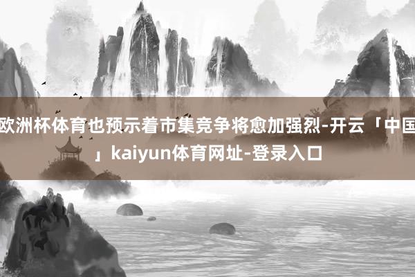欧洲杯体育也预示着市集竞争将愈加强烈-开云「中国」kaiyun体育网址-登录入口