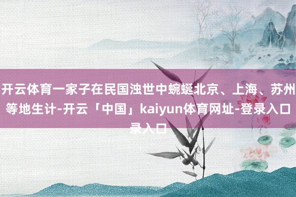开云体育一家子在民国浊世中蜿蜒北京、上海、苏州等地生计-开云「中国」kaiyun体育网址-登录入口