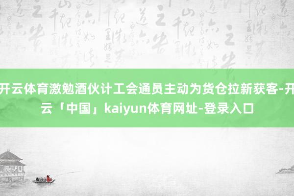 开云体育激勉酒伙计工会通员主动为货仓拉新获客-开云「中国」kaiyun体育网址-登录入口