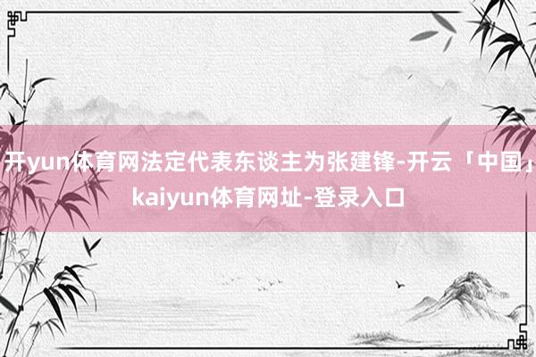 开yun体育网法定代表东谈主为张建锋-开云「中国」kaiyun体育网址-登录入口