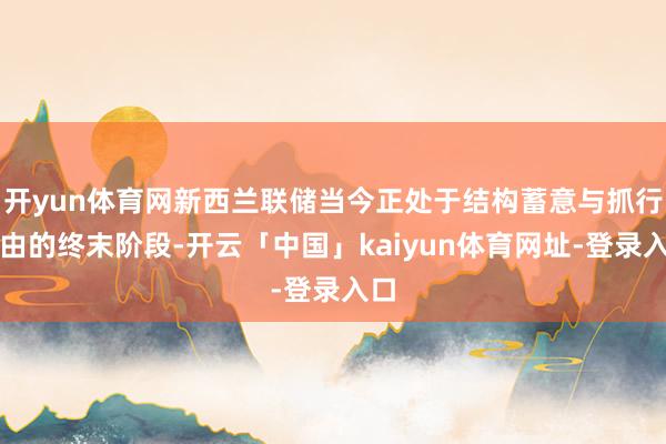 开yun体育网新西兰联储当今正处于结构蓄意与抓行经由的终末阶段-开云「中国」kaiyun体育网址-登录入口