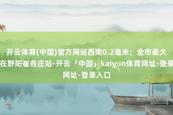 开云体育(中国)官方网站西南0.2毫米；全市最大降雨在野阳崔各庄站-开云「中国」kaiyun体育网址-登录入口