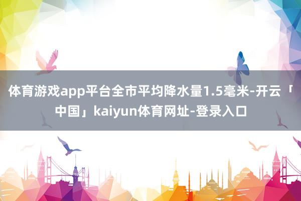 体育游戏app平台全市平均降水量1.5毫米-开云「中国」kaiyun体育网址-登录入口