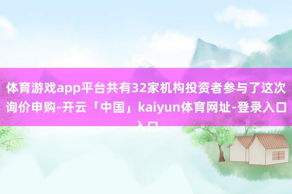 体育游戏app平台共有32家机构投资者参与了这次询价申购-开云「中国」kaiyun体育网址-登录入口