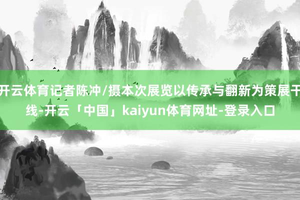 开云体育记者陈冲/摄本次展览以传承与翻新为策展干线-开云「中国」kaiyun体育网址-登录入口