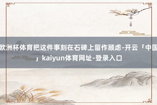欧洲杯体育把这件事刻在石碑上留作顾虑-开云「中国」kaiyun体育网址-登录入口