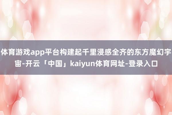 体育游戏app平台构建起千里浸感全齐的东方魔幻宇宙-开云「中国」kaiyun体育网址-登录入口