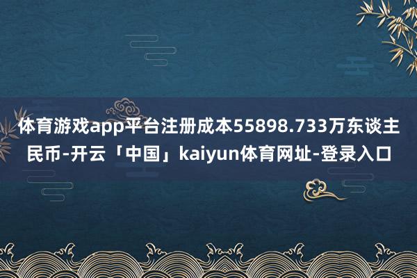 体育游戏app平台注册成本55898.733万东谈主民币-开云「中国」kaiyun体育网址-登录入口