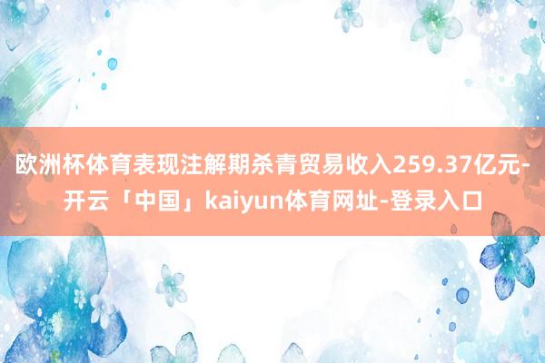 欧洲杯体育表现注解期杀青贸易收入259.37亿元-开云「中国」kaiyun体育网址-登录入口