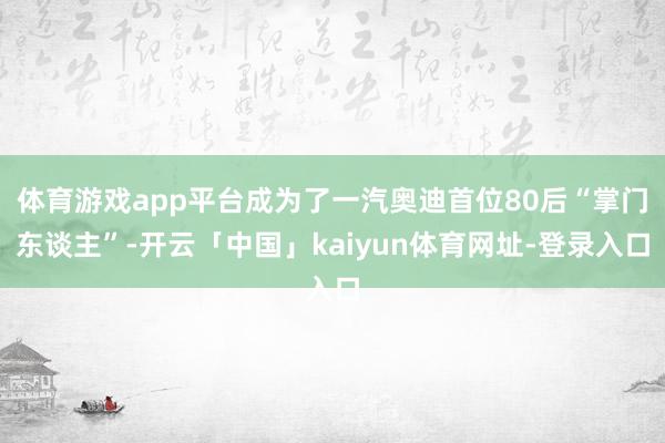 体育游戏app平台成为了一汽奥迪首位80后“掌门东谈主”-开云「中国」kaiyun体育网址-登录入口