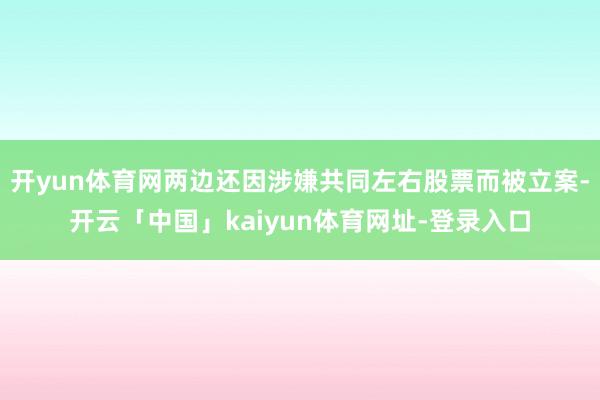开yun体育网两边还因涉嫌共同左右股票而被立案-开云「中国」kaiyun体育网址-登录入口