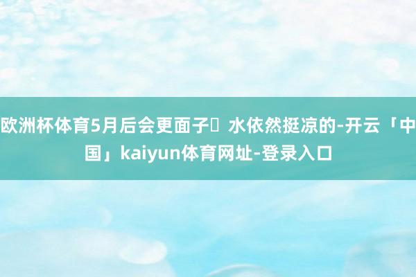 欧洲杯体育5月后会更面子❌水依然挺凉的-开云「中国」kaiyun体育网址-登录入口