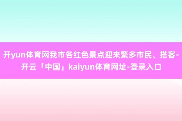 开yun体育网我市各红色景点迎来繁多市民、搭客-开云「中国」kaiyun体育网址-登录入口