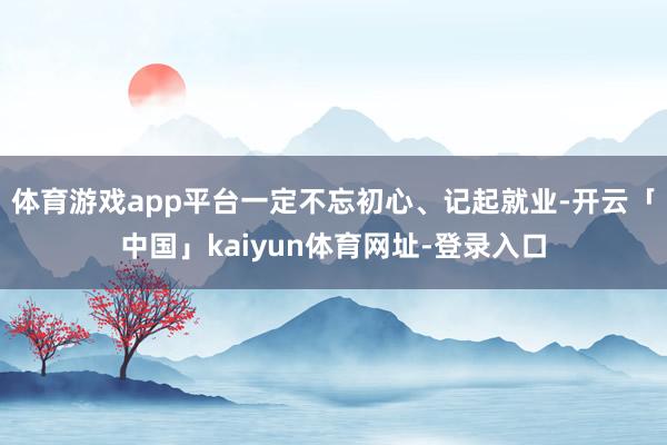 体育游戏app平台一定不忘初心、记起就业-开云「中国」kaiyun体育网址-登录入口