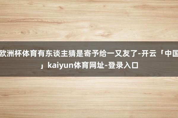 欧洲杯体育有东谈主猜是寄予给一又友了-开云「中国」kaiyun体育网址-登录入口
