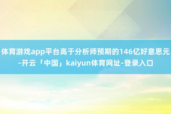 体育游戏app平台高于分析师预期的146亿好意思元-开云「中国」kaiyun体育网址-登录入口