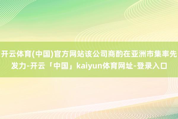 开云体育(中国)官方网站该公司商酌在亚洲市集率先发力-开云「中国」kaiyun体育网址-登录入口