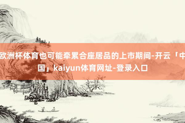欧洲杯体育也可能牵累合座居品的上市期间-开云「中国」kaiyun体育网址-登录入口