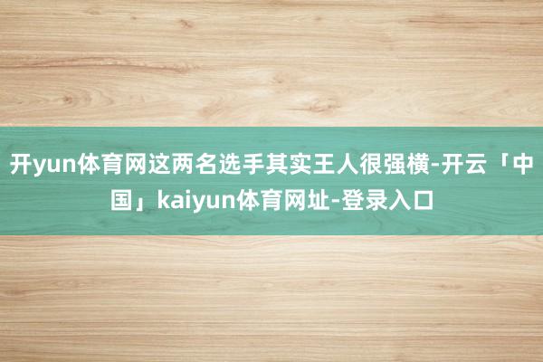 开yun体育网这两名选手其实王人很强横-开云「中国」kaiyun体育网址-登录入口