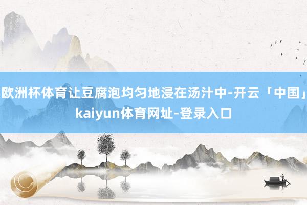 欧洲杯体育让豆腐泡均匀地浸在汤汁中-开云「中国」kaiyun体育网址-登录入口