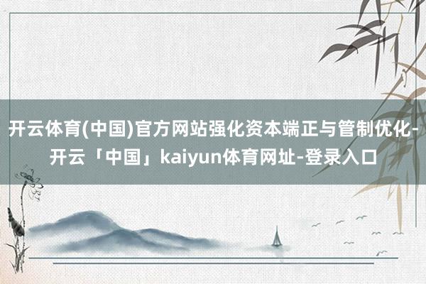 开云体育(中国)官方网站强化资本端正与管制优化-开云「中国」kaiyun体育网址-登录入口