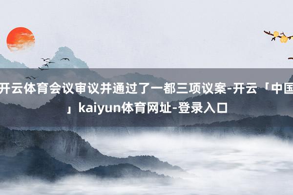 开云体育会议审议并通过了一都三项议案-开云「中国」kaiyun体育网址-登录入口
