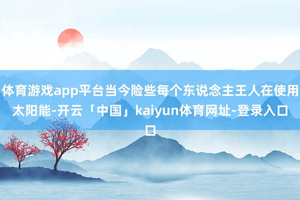 体育游戏app平台当今险些每个东说念主王人在使用太阳能-开云「中国」kaiyun体育网址-登录入口