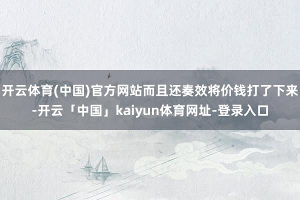 开云体育(中国)官方网站而且还奏效将价钱打了下来-开云「中国」kaiyun体育网址-登录入口