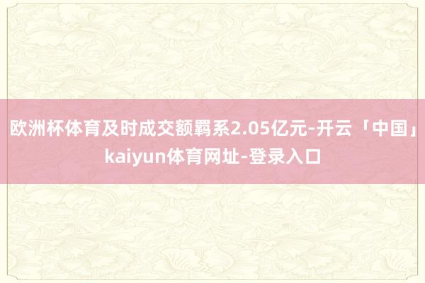 欧洲杯体育及时成交额羁系2.05亿元-开云「中国」kaiyun体育网址-登录入口