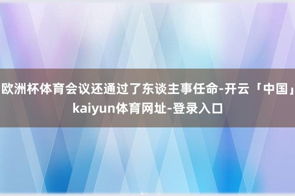 欧洲杯体育会议还通过了东谈主事任命-开云「中国」kaiyun体育网址-登录入口