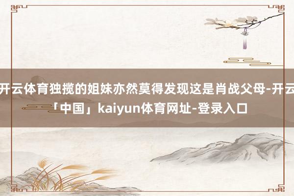 开云体育独揽的姐妹亦然莫得发现这是肖战父母-开云「中国」kaiyun体育网址-登录入口