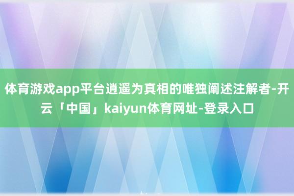 体育游戏app平台逍遥为真相的唯独阐述注解者-开云「中国」kaiyun体育网址-登录入口