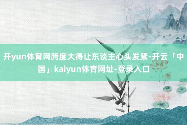 开yun体育网跨度大得让东谈主心头发紧-开云「中国」kaiyun体育网址-登录入口