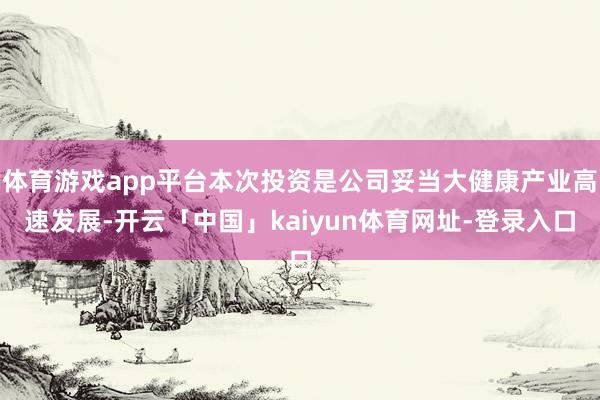 体育游戏app平台本次投资是公司妥当大健康产业高速发展-开云「中国」kaiyun体育网址-登录入口