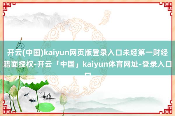 开云(中国)kaiyun网页版登录入口未经第一财经籍面授权-开云「中国」kaiyun体育网址-登录入口