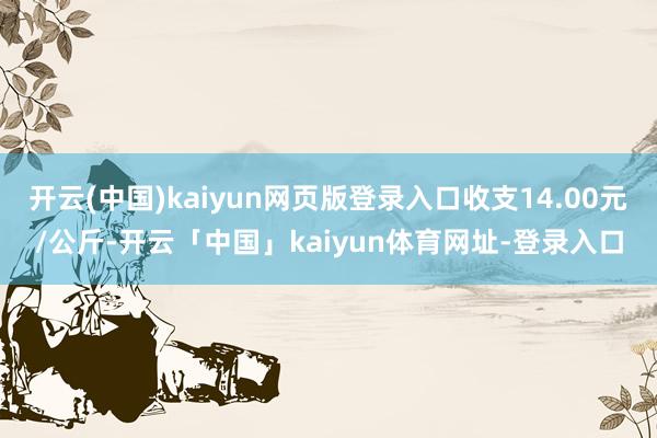 开云(中国)kaiyun网页版登录入口收支14.00元/公斤-开云「中国」kaiyun体育网址-登录入口