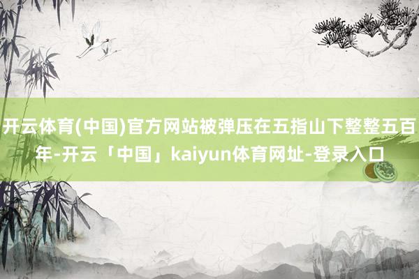 开云体育(中国)官方网站被弹压在五指山下整整五百年-开云「中国」kaiyun体育网址-登录入口