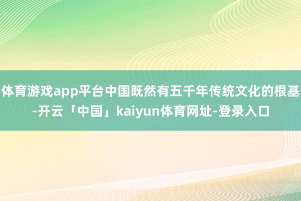 体育游戏app平台中国既然有五千年传统文化的根基-开云「中国」kaiyun体育网址-登录入口
