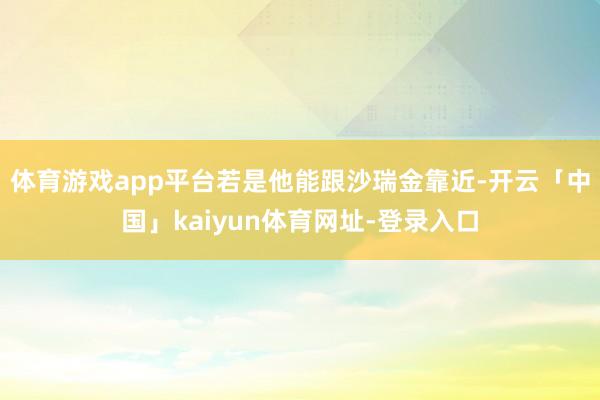 体育游戏app平台若是他能跟沙瑞金靠近-开云「中国」kaiyun体育网址-登录入口