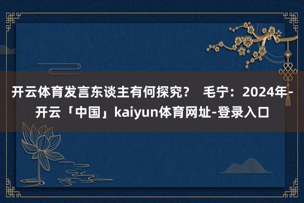 开云体育发言东谈主有何探究？  毛宁：2024年-开云「中国」kaiyun体育网址-登录入口