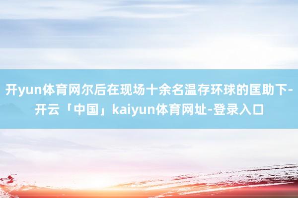 开yun体育网尔后在现场十余名温存环球的匡助下-开云「中国」kaiyun体育网址-登录入口